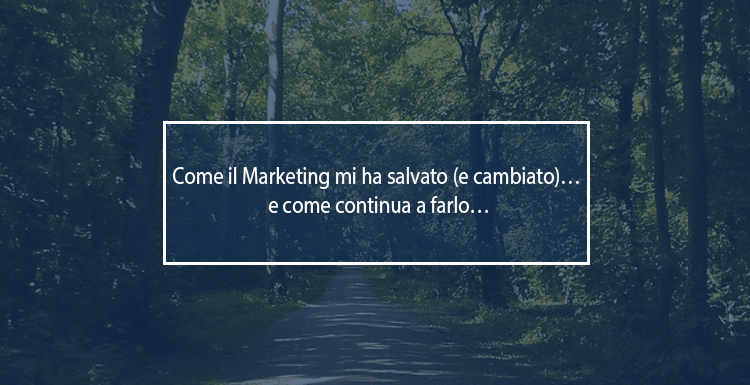 Come il Marketing mi ha salvato (e cambiato)… e come continua a farlo… come il marketing mi ha salvato